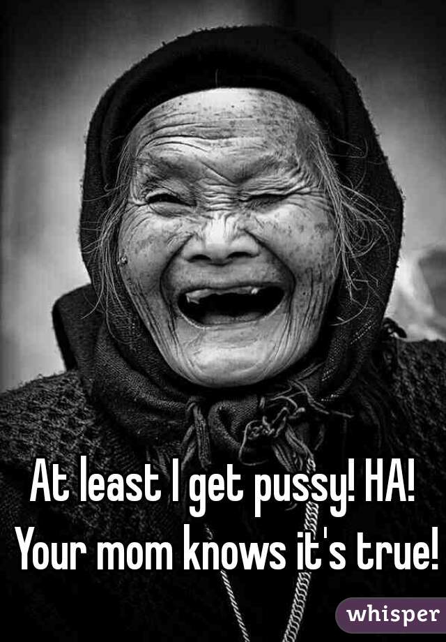 At least I get pussy! HA! Your mom knows it's true!