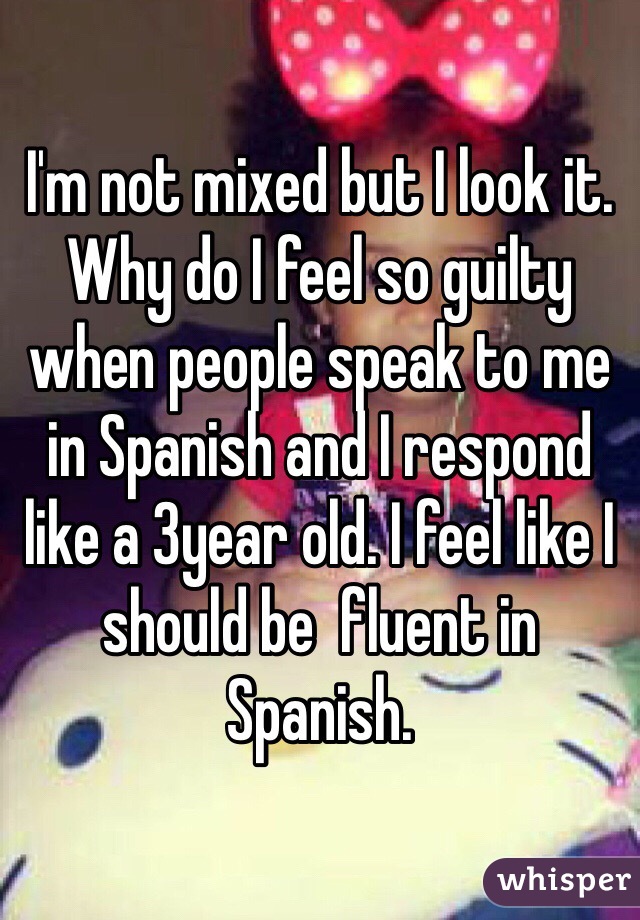 I'm not mixed but I look it. Why do I feel so guilty when people speak to me in Spanish and I respond like a 3year old. I feel like I should be  fluent in Spanish. 