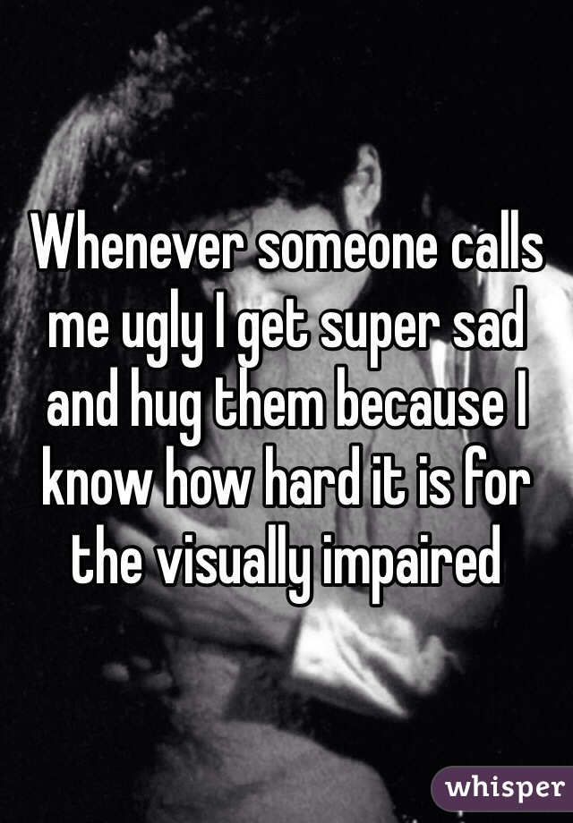 Whenever someone calls me ugly I get super sad and hug them because I know how hard it is for the visually impaired 