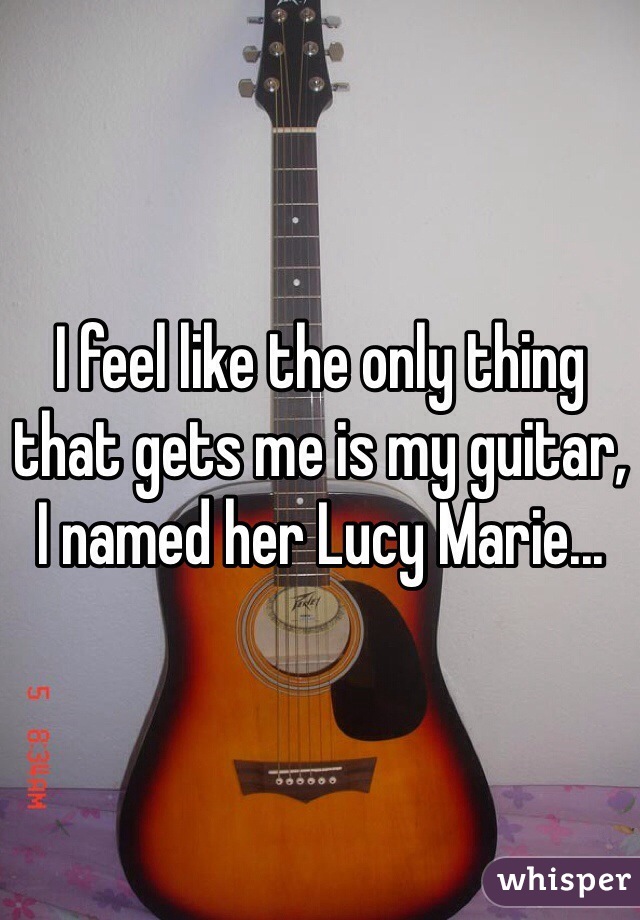I feel like the only thing that gets me is my guitar, I named her Lucy Marie...