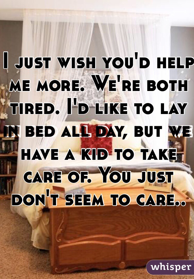 I just wish you'd help me more. We're both tired. I'd like to lay in bed all day, but we have a kid to take care of. You just don't seem to care..
