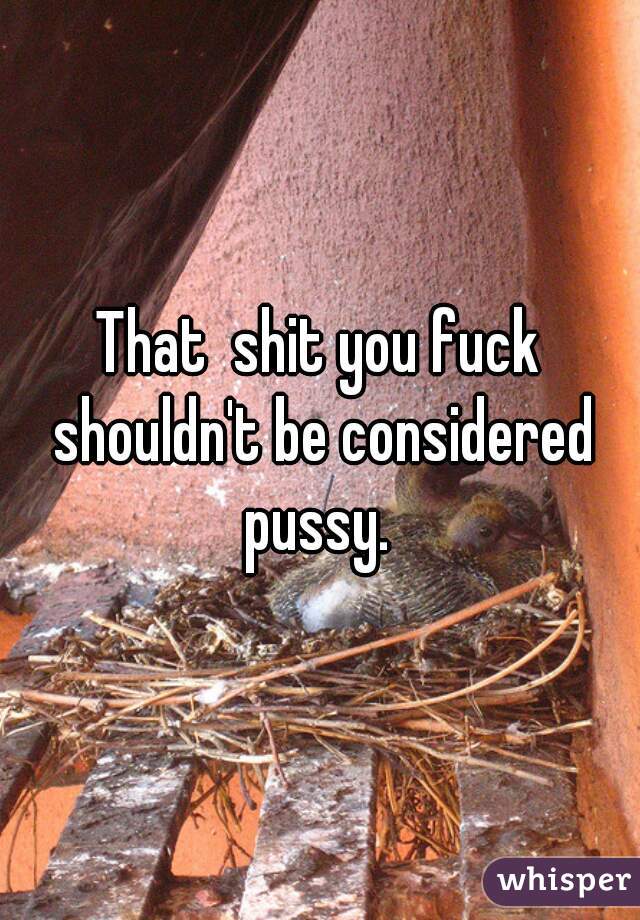 That  shit you fuck shouldn't be considered pussy. 