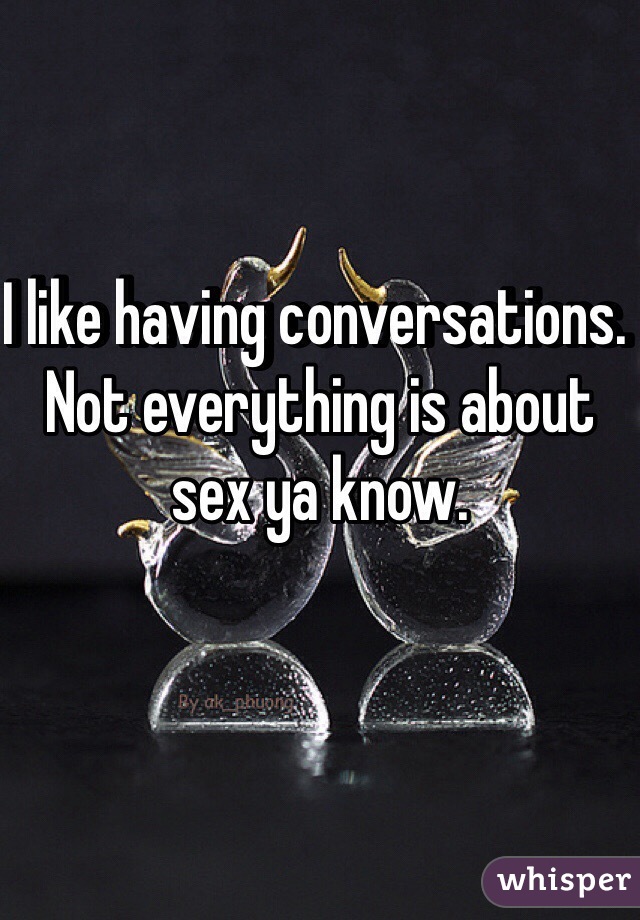 I like having conversations. Not everything is about sex ya know. 