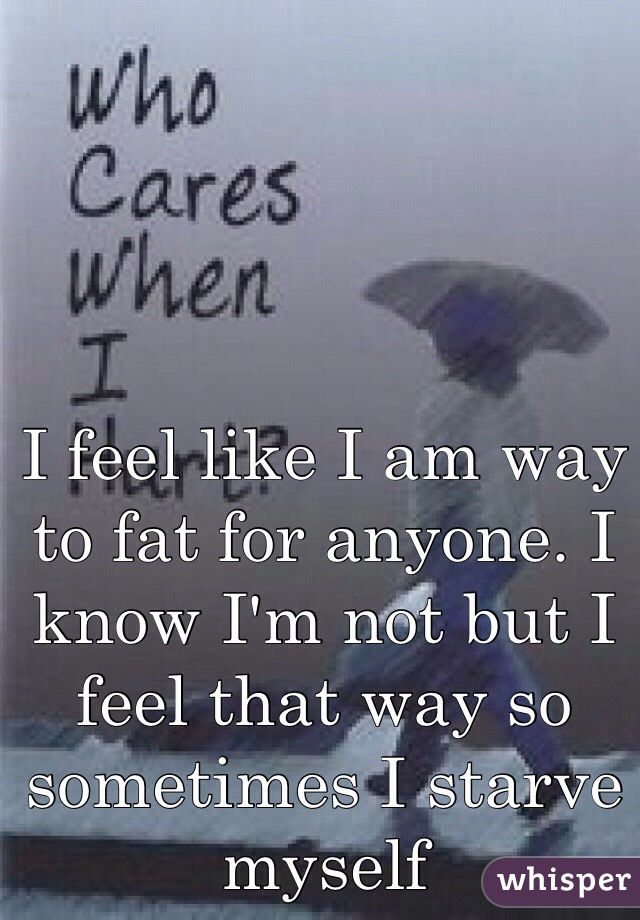 I feel like I am way to fat for anyone. I know I'm not but I feel that way so sometimes I starve myself