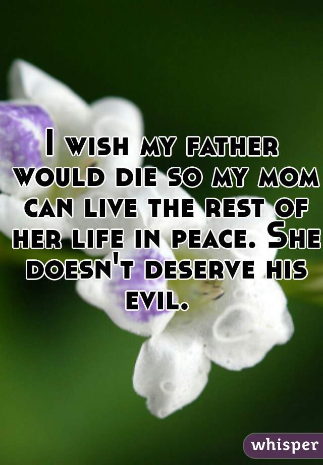 I wish my father would die so my mom can live the rest of her life in peace. She doesn't deserve his evil.  