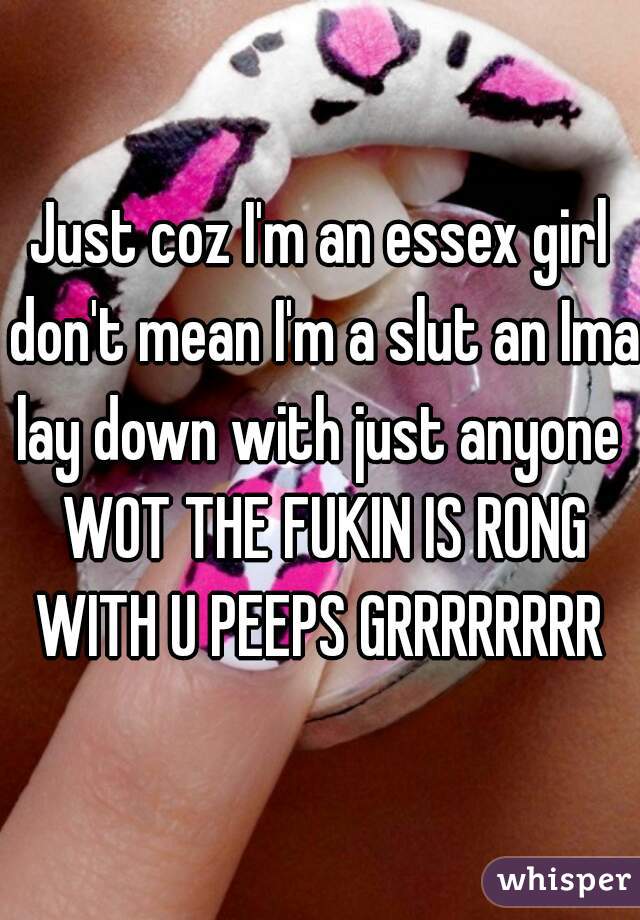 Just coz I'm an essex girl don't mean I'm a slut an Ima lay down with just anyone  WOT THE FUKIN IS RONG WITH U PEEPS GRRRRRRRR 