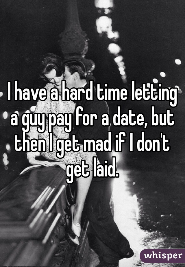 I have a hard time letting a guy pay for a date, but then I get mad if I don't get laid. 