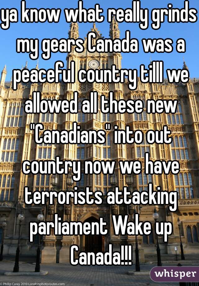 ya know what really grinds my gears Canada was a peaceful country tilll we allowed all these new "Canadians" into out country now we have terrorists attacking parliament Wake up Canada!!!