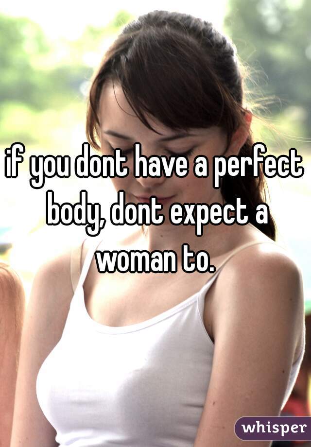 if you dont have a perfect body, dont expect a woman to. 