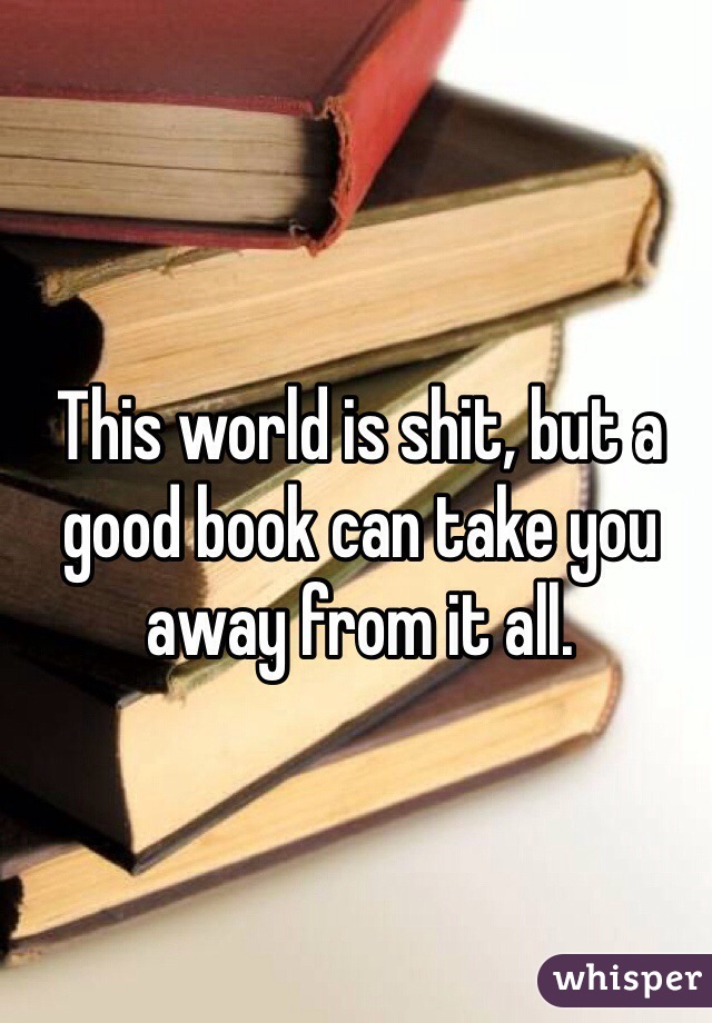 This world is shit, but a good book can take you away from it all. 
