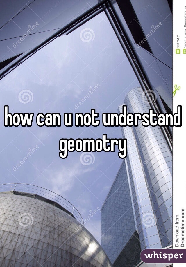 how can u not understand geomotry