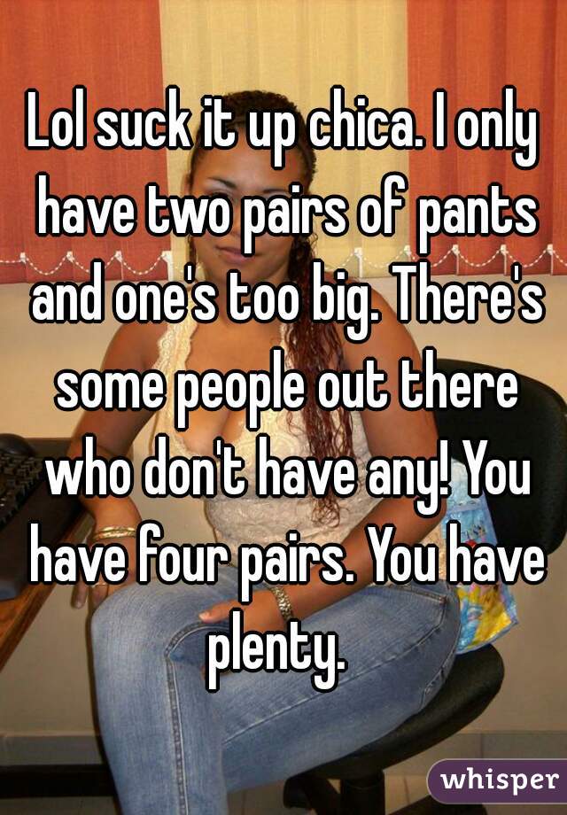 Lol suck it up chica. I only have two pairs of pants and one's too big. There's some people out there who don't have any! You have four pairs. You have plenty.  