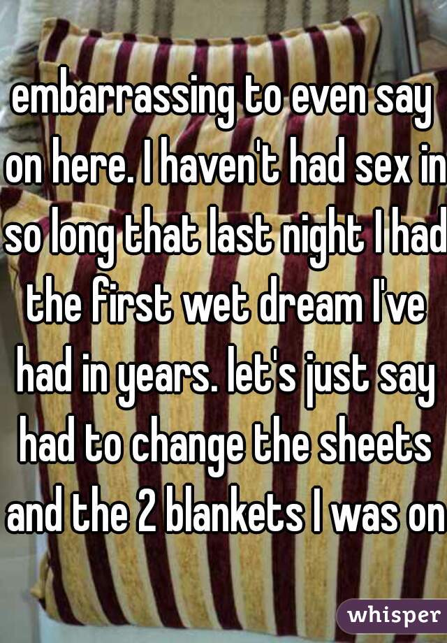 embarrassing to even say on here. I haven't had sex in so long that last night I had the first wet dream I've had in years. let's just say had to change the sheets and the 2 blankets I was on.