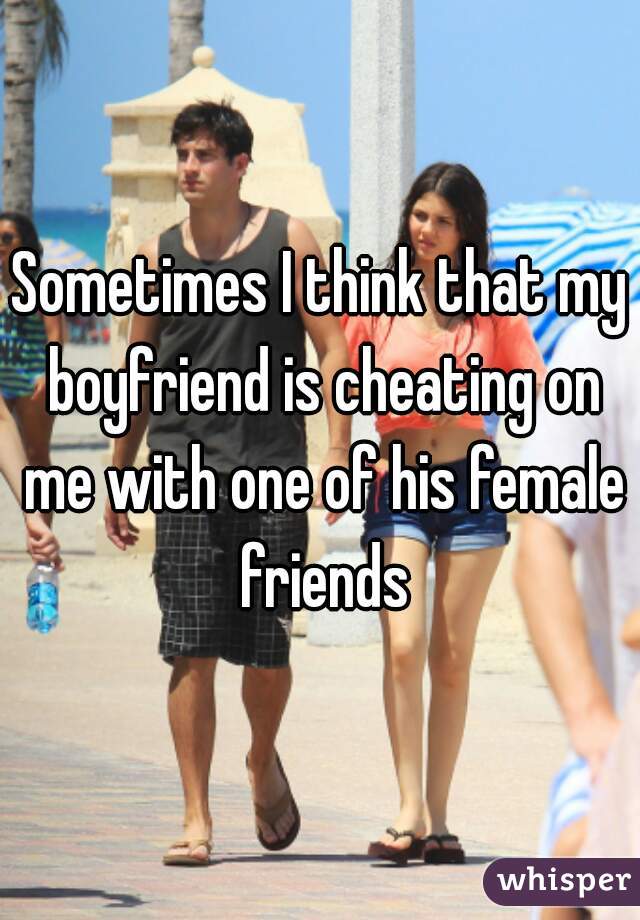 Sometimes I think that my boyfriend is cheating on me with one of his female friends