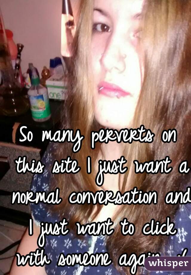 So many perverts on this site I just want a normal conversation and I just want to click with someone again.. :(