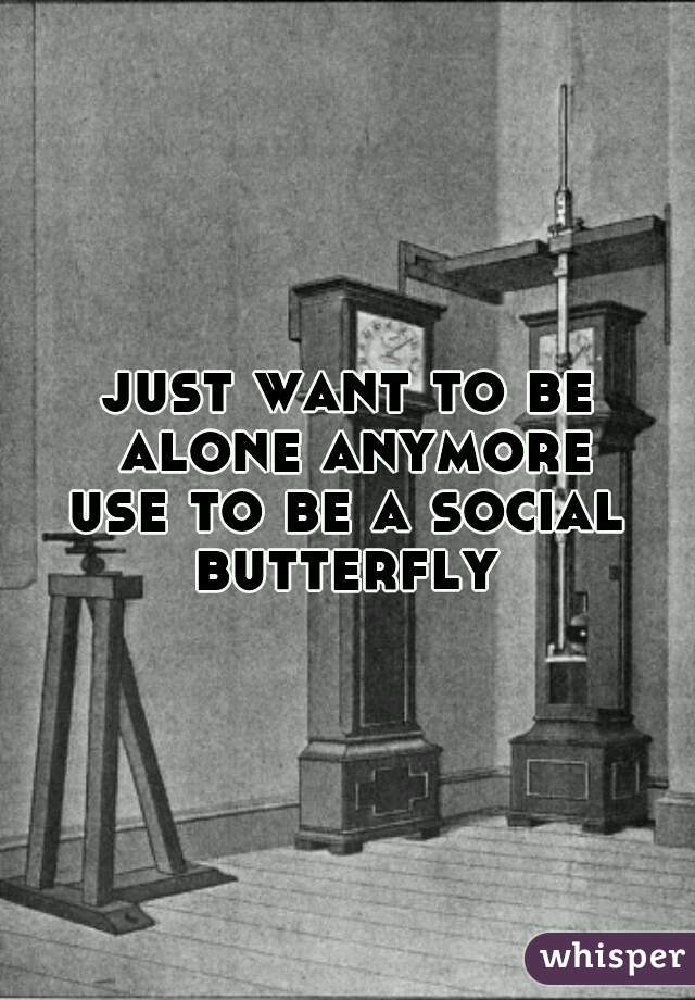 just want to be alone anymore
use to be a social butterfly 
