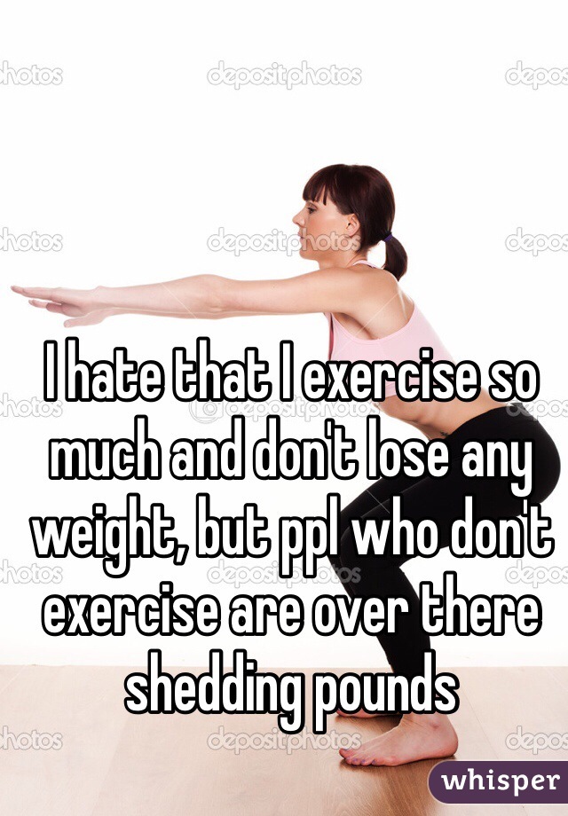 I hate that I exercise so much and don't lose any weight, but ppl who don't exercise are over there shedding pounds 