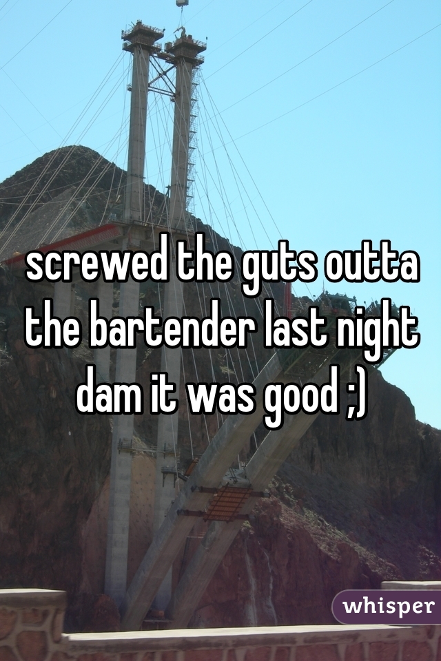 screwed the guts outta the bartender last night dam it was good ;)