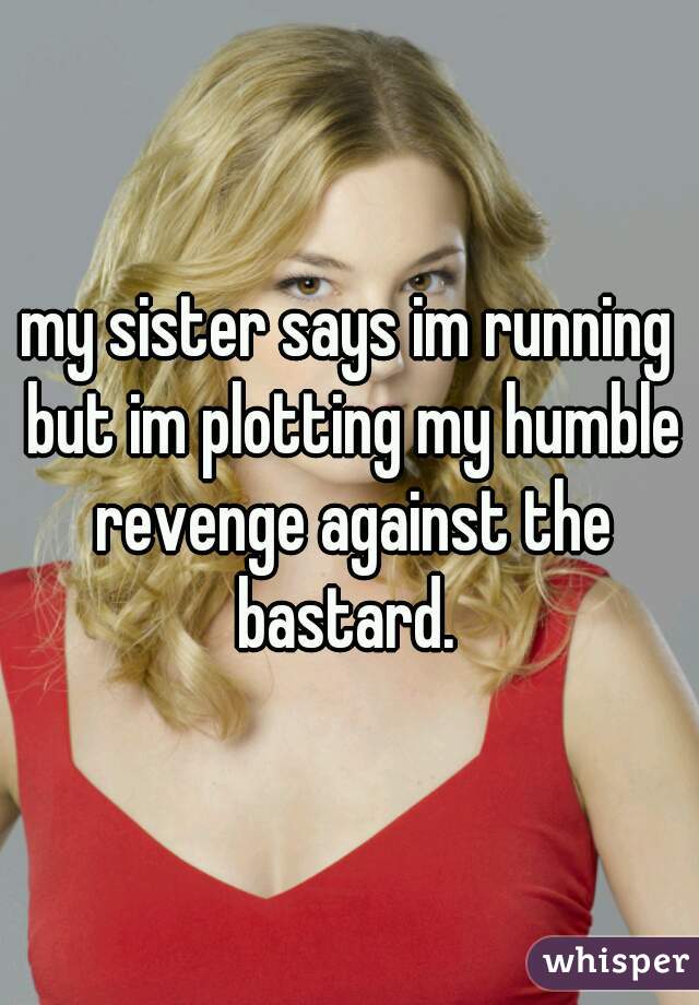 my sister says im running but im plotting my humble revenge against the bastard. 
