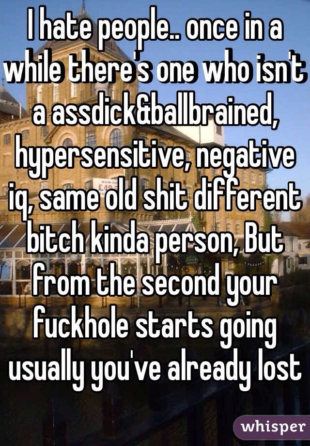 I hate people.. once in a while there's one who isn't a assdick&ballbrained, hypersensitive, negative iq, same old shit different bitch kinda person, But from the second your fuckhole starts going usually you've already lost 