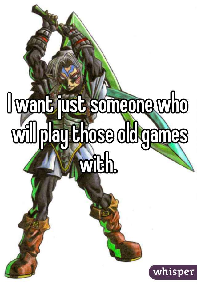 I want just someone who will play those old games with. 