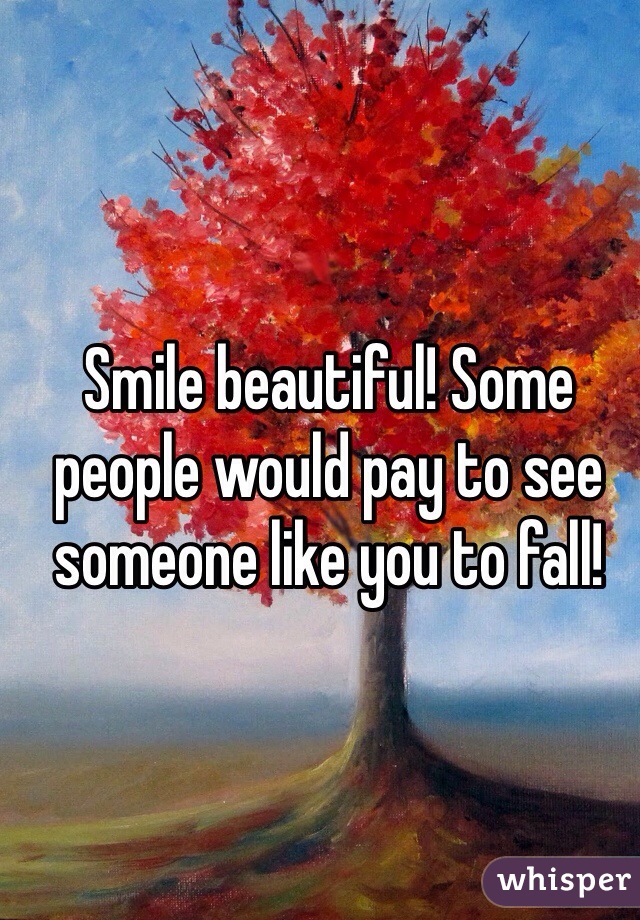 Smile beautiful! Some people would pay to see someone like you to fall!
