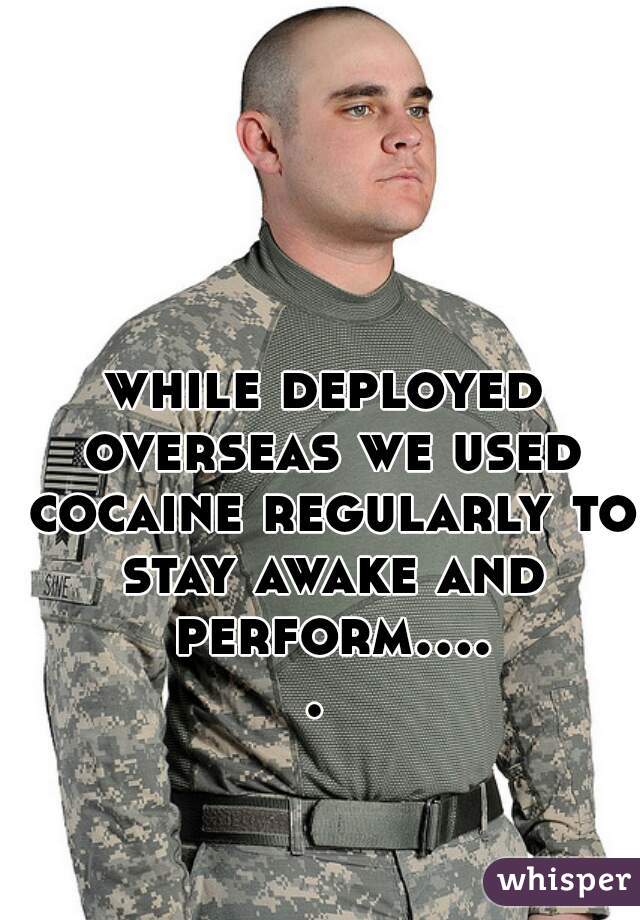 while deployed overseas we used cocaine regularly to stay awake and perform..... 