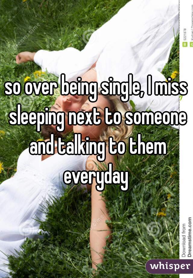 so over being single, I miss sleeping next to someone and talking to them everyday 