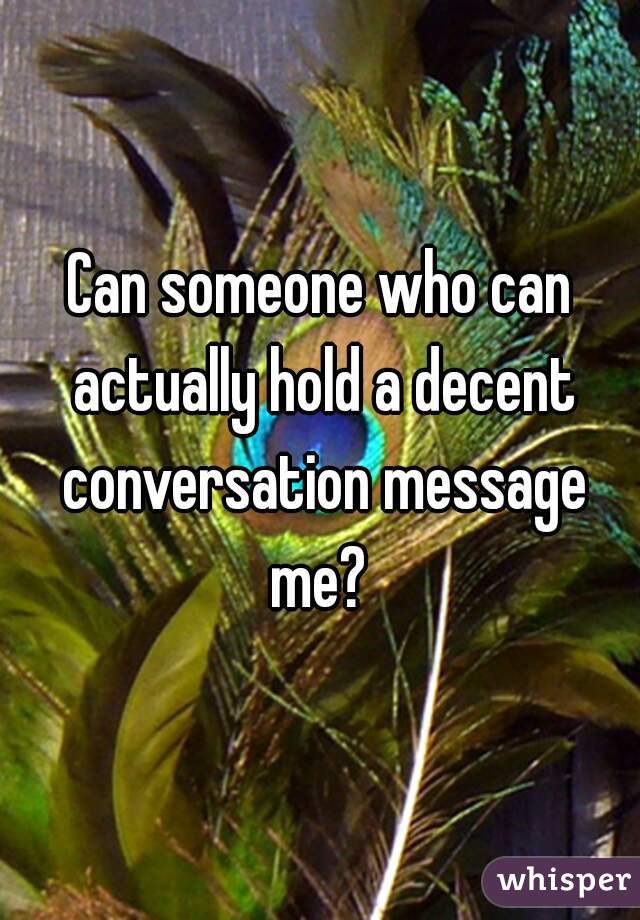 Can someone who can actually hold a decent conversation message me? 