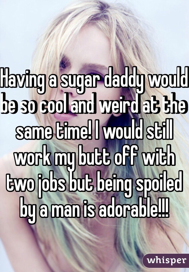 Having a sugar daddy would be so cool and weird at the same time! I would still work my butt off with two jobs but being spoiled by a man is adorable!!!