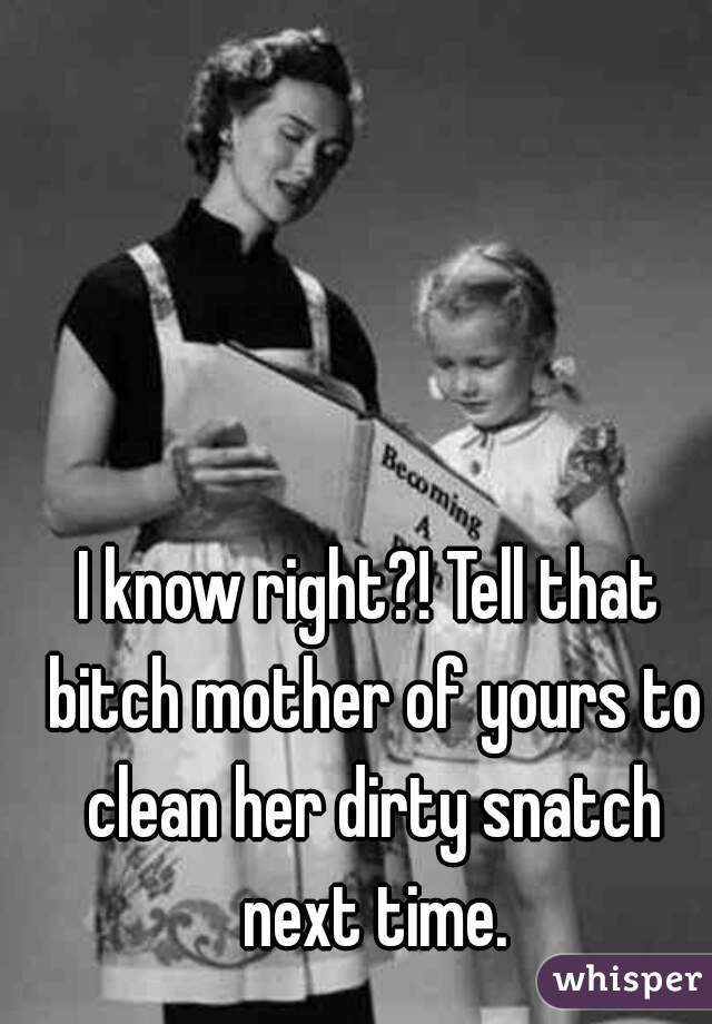 I know right?! Tell that bitch mother of yours to clean her dirty snatch next time.