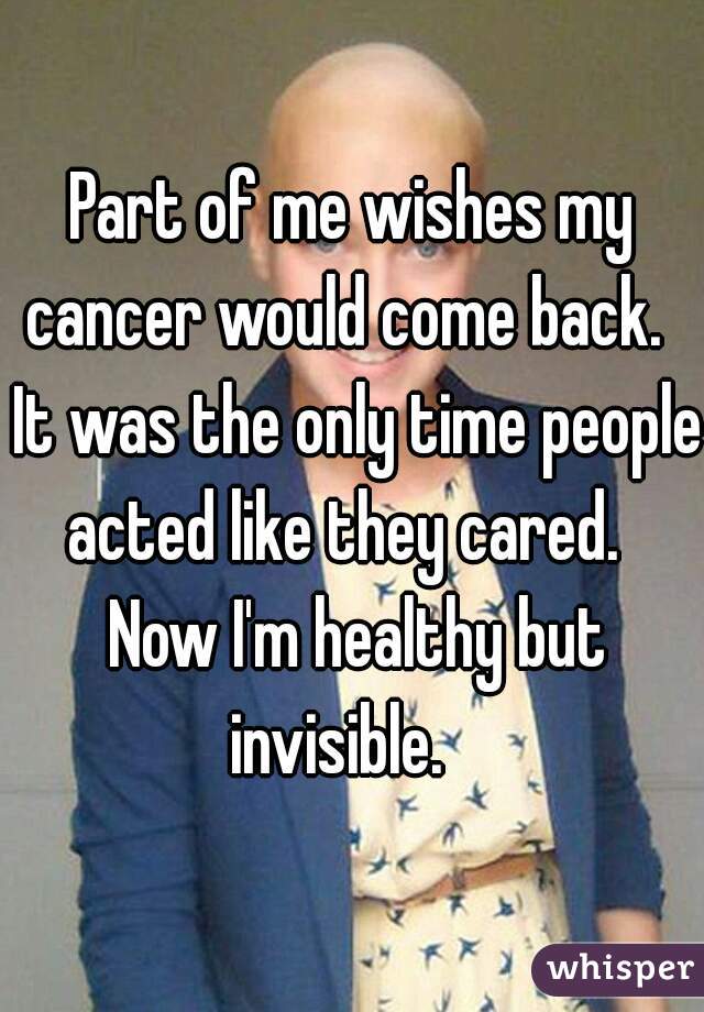 Part of me wishes my cancer would come back.   It was the only time people acted like they cared.   Now I'm healthy but invisible.   
