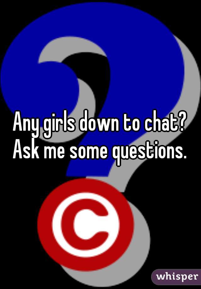 Any girls down to chat? Ask me some questions. 