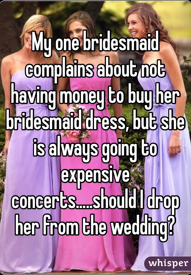 My one bridesmaid complains about not having money to buy her bridesmaid dress, but she is always going to expensive concerts.....should I drop her from the wedding?