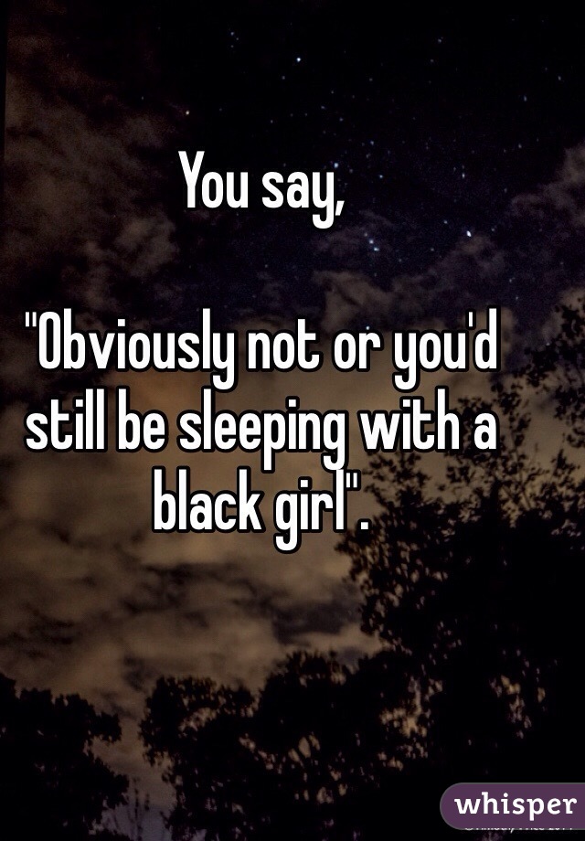 You say, 

"Obviously not or you'd still be sleeping with a black girl". 