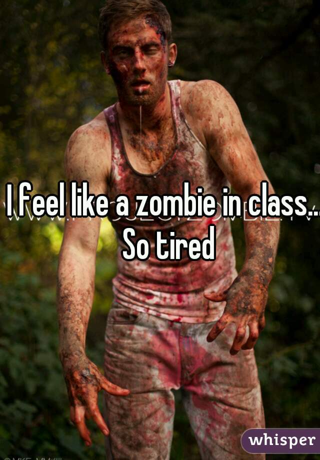I feel like a zombie in class... So tired