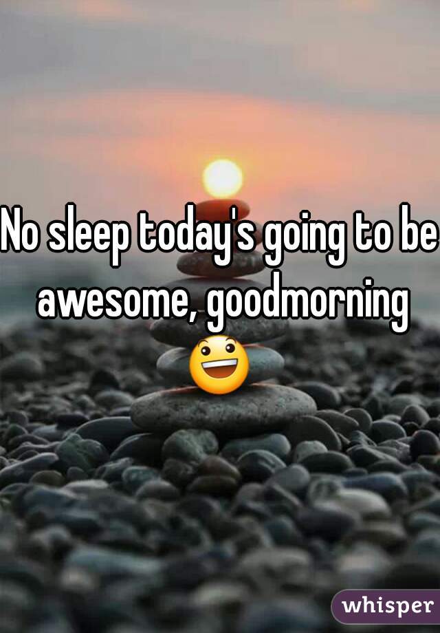 No sleep today's going to be awesome, goodmorning 😃  
