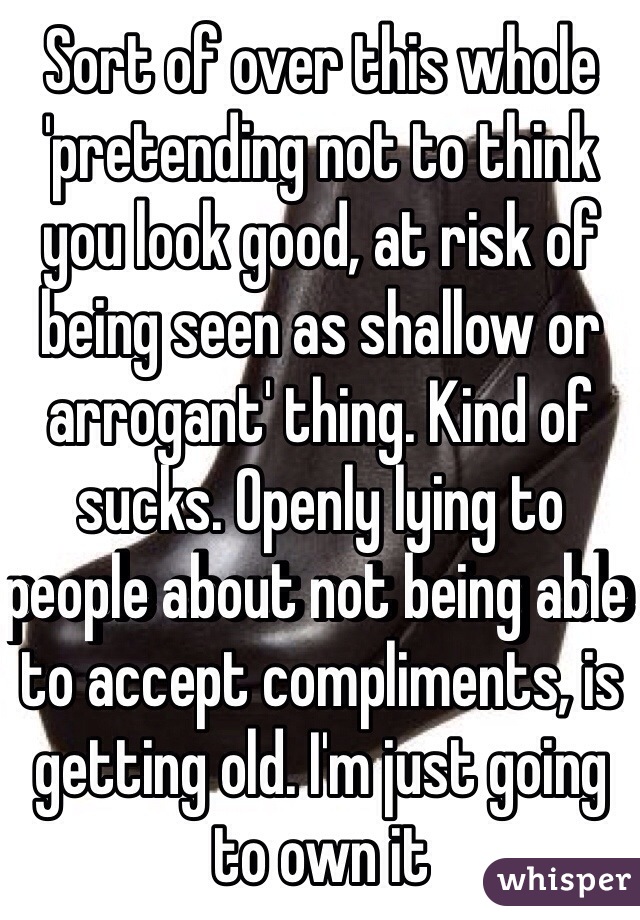 Sort of over this whole 'pretending not to think you look good, at risk of being seen as shallow or arrogant' thing. Kind of sucks. Openly lying to people about not being able to accept compliments, is getting old. I'm just going to own it