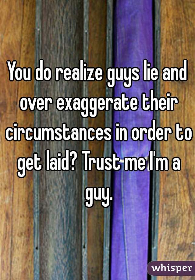 You do realize guys lie and over exaggerate their circumstances in order to get laid? Trust me I'm a guy.