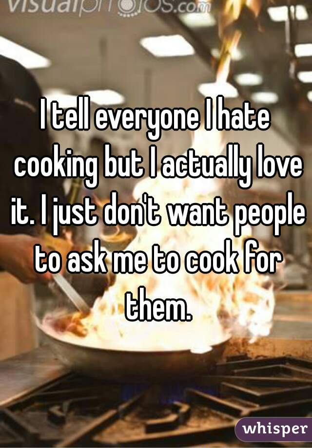 I tell everyone I hate cooking but I actually love it. I just don't want people to ask me to cook for them.