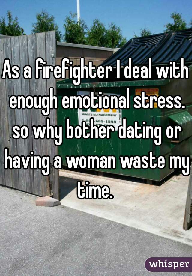 As a firefighter I deal with enough emotional stress. so why bother dating or having a woman waste my time. 
