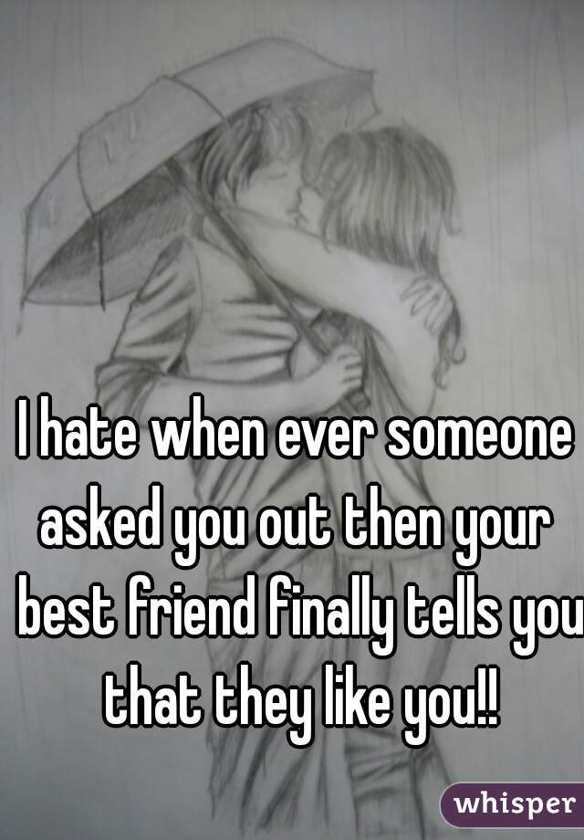 I hate when ever someone asked you out then your  best friend finally tells you that they like you!!