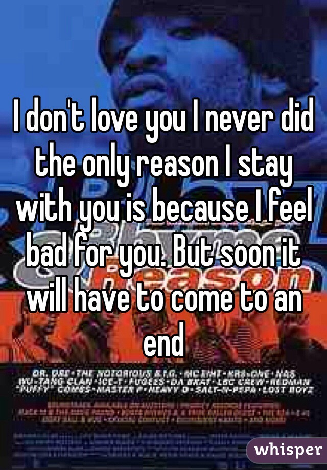 I don't love you I never did the only reason I stay with you is because I feel bad for you. But soon it will have to come to an end