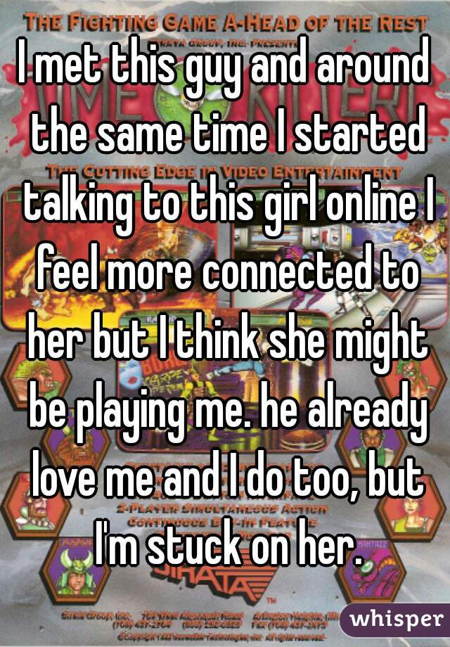I met this guy and around the same time I started talking to this girl online I feel more connected to her but I think she might be playing me. he already love me and I do too, but I'm stuck on her.