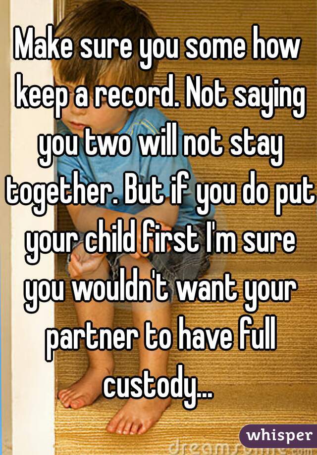 Make sure you some how keep a record. Not saying you two will not stay together. But if you do put your child first I'm sure you wouldn't want your partner to have full custody... 