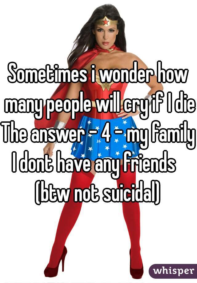 Sometimes i wonder how many people will cry if I died
The answer - 4 - my family
I dont have any friends  
(btw not suicidal)