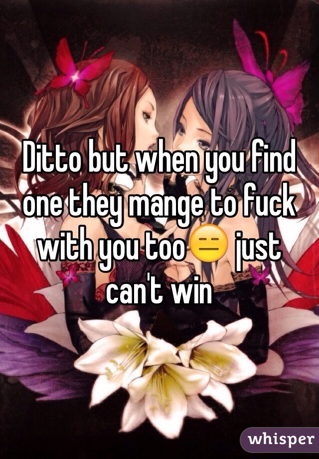 Ditto but when you find one they mange to fuck with you too😑 just can't win
