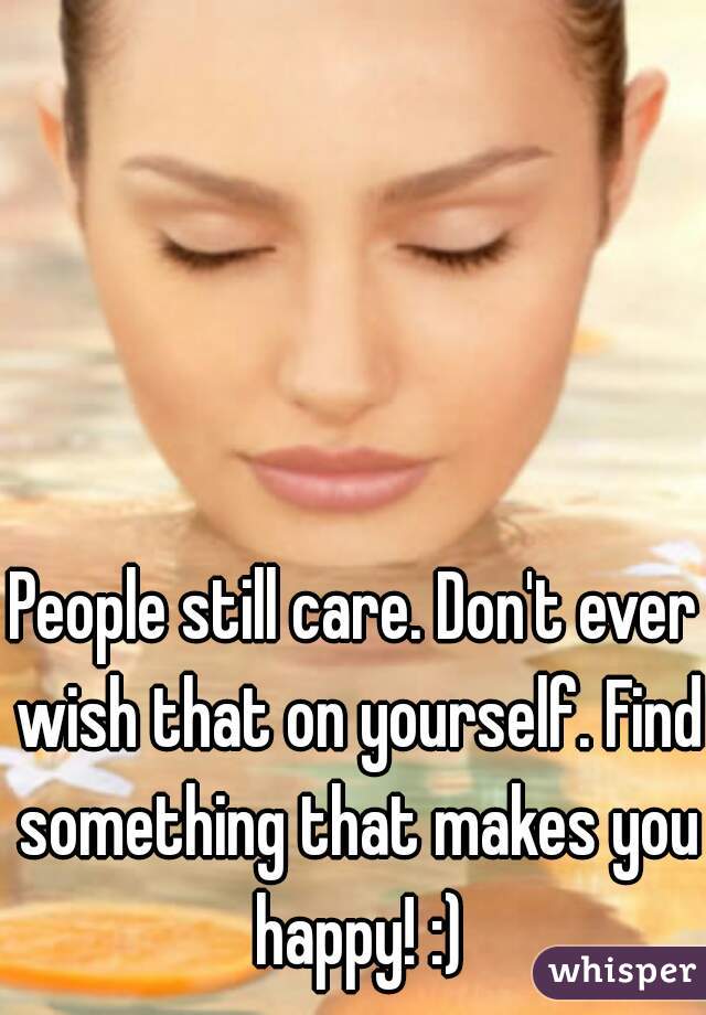 People still care. Don't ever wish that on yourself. Find something that makes you happy! :)