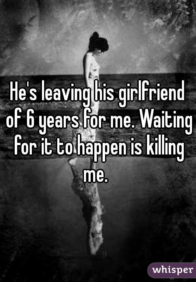 He's leaving his girlfriend of 6 years for me. Waiting for it to happen is killing me.  