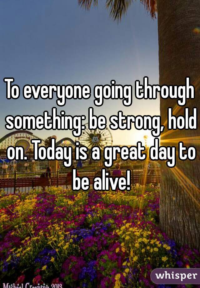 To everyone going through something: be strong, hold on. Today is a great day to be alive!